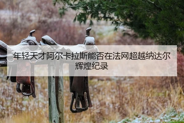 年轻天才阿尔卡拉斯能否在法网超越纳达尔辉煌纪录